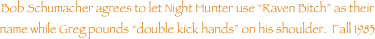 Bob Schumacher agrees to let Night Hunter use Raven Bitch as their name while Greg pounds double kick hands on his shoulder.  Fall 1983