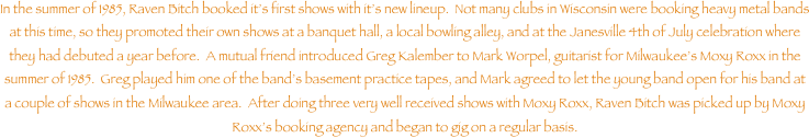 In the summer of 1985, Raven Bitch booked it���s first shows with it���s new lineup.  Not many clubs in Wisconsin were booking heavy metal bands at this time, so they promoted their own shows at a banquet hall, a local bowling alley, and at the Janesville 4th of July celebration where they had debuted a year before.  A mutual friend introduced Greg Kalember to Mark Worpel, guitarist for Milwaukee���s Moxy Roxx in the summer of 1985.  Greg played him one of the band���s basement practice tapes, and Mark agreed to let the young band open for his band at a couple of shows in the Milwaukee area.  After doing three very well received shows with Moxy Roxx, Raven Bitch was picked up by Moxy Roxx���s booking agency and began to gig on a regular basis.