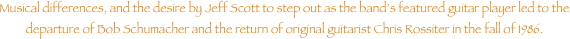 Musical differences, and the desire by Jeff Scott to step out as the bands featured guitar player led to the departure of Bob Schumacher and the return of original guitarist Chris Rossiter in the fall of 1986.