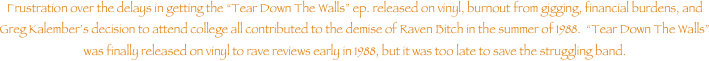Frustration over the delays in getting the Tear Down The Walls ep. released on vinyl, burnout from gigging, financial burdens, and Greg Kalembers decision to attend college all contributed to the demise of Raven Bitch in the summer of 1988.  Tear Down The Walls was finally released on vinyl to rave reviews early in 1988, but it was too late to save the struggling band.