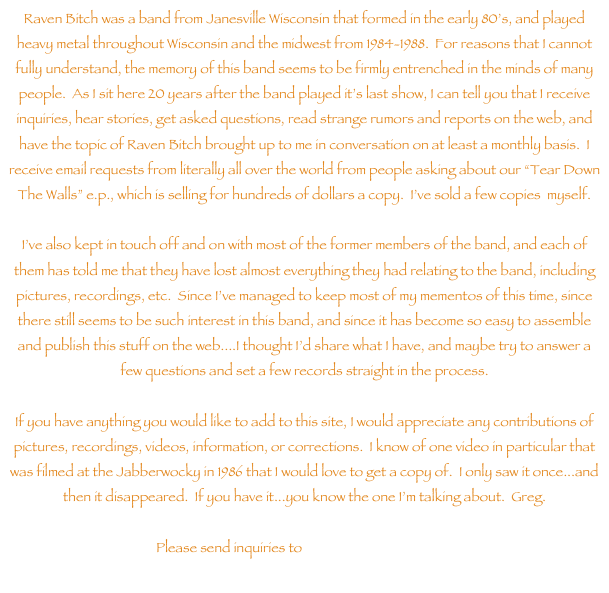 Raven Bitch was a band from Janesville Wisconsin that formed in the early 80s, and played heavy metal throughout Wisconsin and the midwest from 1984-1988.  For reasons that I cannot fully understand, the memory of this band seems to be firmly entrenched in the minds of many people.  As I sit here 20 years after the band played its last show, I can tell you that I receive inquiries, hear stories, get asked questions, read strange rumors and reports on the web, and have the topic of Raven Bitch brought up to me in conversation on at least a monthly basis.  I receive email requests from literally all over the world from people asking about our Tear Down The Walls e.p., which is selling for hundreds of dollars a copy.  Ive sold a few copies  myself.

Ive also kept in touch off and on with most of the former members of the band, and each of them has told me that they have lost almost everything they had relating to the band, including pictures, recordings, etc.  Since Ive managed to keep most of my mementos of this time, since there still seems to be such interest in this band, and since it has become so easy to assemble and publish this stuff on the web....I thought Id share what I have, and maybe try to answer a few questions and set a few records straight in the process.

If you have anything you would like to add to this site, I would appreciate any contributions of pictures, recordings, videos, information, or corrections.  I know of one video in particular that was filmed at the Jabberwocky in 1986 that I would love to get a copy of.  I only saw it once...and then it disappeared.  If you have it...you know the one Im talking about.  Greg.

Please send inquiries to archive@ravenbitch.com