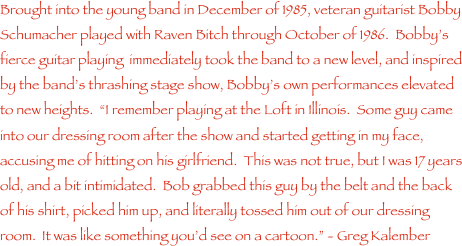 Brought into the young band in December of 1985, veteran guitarist Bobby Schumacher played with Raven Bitch through October of 1986.  Bobby���s fierce guitar playing  immediately took the band to a new level, and inspired by the band���s thrashing stage show, Bobby���s own performances elevated to new heights.  ���I remember playing at the Loft in Illinois.  Some guy came into our dressing room after the show and started getting in my face, accusing me of hitting on his girlfriend.  This was not true, but I was 17 years old, and a bit intimidated.  Bob grabbed this guy by the belt and the back of his shirt, picked him up, and literally tossed him out of our dressing room.  It was like something you���d see on a cartoon.��� - Greg Kalember