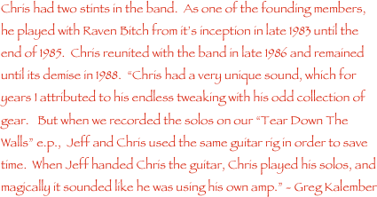 Chris had two stints in the band.  As one of the founding members, he played with Raven Bitch from it���s inception in late 1983 until the end of 1985.  Chris reunited with the band in late 1986 and remained until its demise in 1988.  ���Chris had a very unique sound, which for years I attributed to his endless tweaking with his odd collection of gear.   But when we recorded the solos on our ���Tear Down The Walls��� e.p.,  Jeff and Chris used the same guitar rig in order to save time.  When Jeff handed Chris the guitar, Chris played his solos, and magically it sounded like he was using his own amp.��� - Greg Kalember
