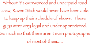 Without its overworked and underpaid road crew, Raven Bitch would never have been able to keep up their schedule of shows.  These guys were very loyal and under appreciated.  So much so that there arent even photographs of most of them.....