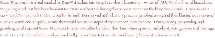 Raven Bitch became a real band when Dan Witt walked into Greg Kalember���s basement in winter of 1985.  Dan had heard buzz about the young band, but had been hesitant to attend a rehearsal, having also heard rumors that the band was Satanic.  Chris Rossiter convinced Dan to check the band out for himself.  Dan arrived at the band���s practice, grabbed a mic, and they blasted out a cover of Riot���s ���Swords and Tequila���, a tune that would become a staple of their set for years to come.  Dan���s energy, personality, and gnashing vocal style set Raven Bitch apart from most other bands of their time, when operatic, melodic style singers were all the rage.  Conflict over the band���s financial picture finally caused Dan to leave the band shortly before it���s demise in 1988.