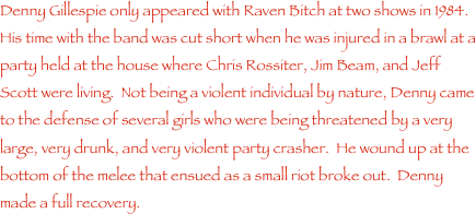 Denny Gillespie only appeared with Raven Bitch at two shows in 1984.  His time with the band was cut short when he was injured in a brawl at a party held at the house where Chris Rossiter, Jim Beam, and Jeff Scott were living.  Not being a violent individual by nature, Denny came to the defense of several girls who were being threatened by a very large, very drunk, and very violent party crasher.  He wound up at the bottom of the melee that ensued as a small riot broke out.  Denny made a full recovery.