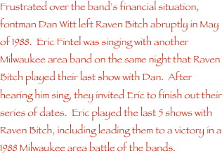 Frustrated over the band���s financial situation, fontman Dan Witt left Raven Bitch abruptly in May of 1988.  Eric Fintel was singing with another Milwaukee area band on the same night that Raven Bitch played their last show with Dan.  After hearing him sing, they invited Eric to finish out their series of dates.  Eric played the last 5 shows with Raven Bitch, including leading them to a victory in a 1988 Milwaukee area battle of the bands.