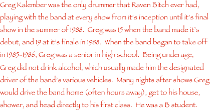 Greg Kalember was the only drummer that Raven Bitch ever had, playing with the band at every show from it���s inception until it���s final show in the summer of 1988.  Greg was 15 when the band made it���s debut, and 19 at it���s finale in 1988.  When the band began to take off in 1985-1986, Greg was a senior in high school.  Being underage, Greg did not drink alcohol, which usually made him the designated driver of the band���s various vehicles.  Many nights after shows Greg would drive the band home (often hours away), get to his house, shower, and head directly to his first class.  He was a B student.