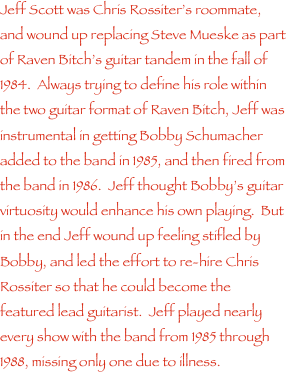 Jeff Scott was Chris Rossiter���s roommate, and wound up replacing Steve Mueske as part of Raven Bitch���s guitar tandem in the fall of 1984.  Always trying to define his role within the two guitar format of Raven Bitch, Jeff was instrumental in getting Bobby Schumacher added to the band in 1985, and then fired from the band in 1986.  Jeff thought Bobby���s guitar virtuosity would enhance his own playing.  But in the end Jeff wound up feeling stifled by Bobby, and led the effort to re-hire Chris Rossiter so that he could become the featured lead guitarist.  Jeff played nearly every show with the band from 1985 through 1988, missing only one due to illness.