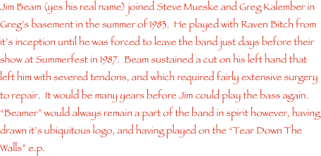 Jim Beam (yes his real name) joined Steve Mueske and Greg Kalember in Greg���s basement in the summer of 1983.  He played with Raven Bitch from it���s inception until he was forced to leave the band just days before their show at Summerfest in 1987.  Beam sustained a cut on his left hand that left him with severed tendons, and which required fairly extensive surgery to repair.  It would be many years before Jim could play the bass again.  ���Beamer��� would always remain a part of the band in spirit however, having drawn it���s ubiquitous logo, and having played on the ���Tear Down The Walls��� e.p.