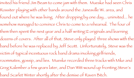 invited his friend Jim Beam to come jam with them.  Mueske had seen Chris Rossiter playing with other bands around the Janesville Wi. area, and found out where he was living.  After dropping by one day... uninvited... he somehow managed to convince Chris to come to a rehearsal.  The four of them then spent the next year and a half writing 12 originals and learning dozens of covers.  After all of that, Steve only played  three shows with the band before he was replaced by Jeff Scott.  Unfortunately, Steve was the victim of typical incestuous rock band drama involving girlfriends, roommates, gossip, and lies.  Mueske recorded three tracks with Mike and Greg Kalember a few years later, and Dan Witt wound up fronting Steve���s band Scarlet Winter shortly after the demise of Raven Bitch.