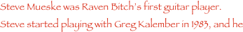 Steve Mueske was Raven Bitch���s first guitar player.  Steve started playing with Greg Kalember in 1983, and he